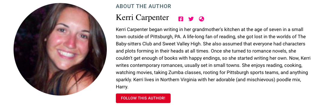 About the Author Kerri Carpenter Kerri Carpenter began writing in her grandmother's kitchen at the age of seven in a small town outside of Pittsburgh, PA. A life-long fan of reading, she got lost in the worlds of The Baby-sitters Club and Sweet Valley High. She also assumed that everyone had characters and plots forming in their heads at all times. Once she turned to romance novels, she couldn't get enough of books with happy endings, so she started writing her own. Now, Kerri writes contemporary romances, usually set in small towns. She enjoys reading, cooking, watching movies, taking Zumba classes, rooting for Pittsburgh sports teams, and anything sparkly. Kerri lives in Northern Virginia with her adorable (and mischievous) poodle mix, Harry.
