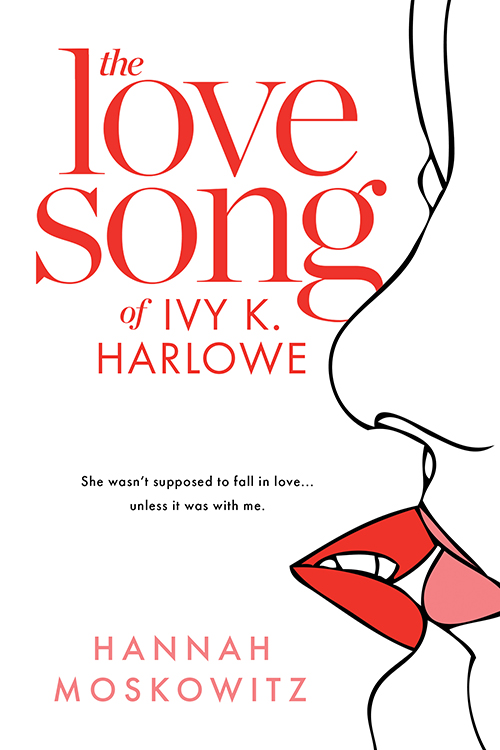 A white book cover with two simple, line drawn women about to kiss. Their lips are the only thing coloured, one pink and one red. The title reads THE LOVE SONG OF IVY K HARLOWE, with the tagline "she wasn't supposed to fall in love... unless it was with me." underneath it. The authors name, Hannah Moskowitz, is written along the bottom.